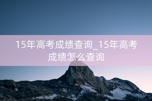15年高考成绩查询_15年高考成绩怎么查询
