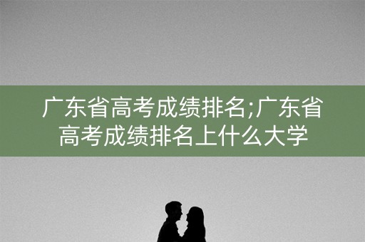 广东省高考成绩排名;广东省高考成绩排名上什么大学