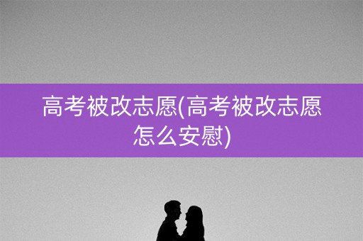 高考被改志愿(高考被改志愿怎么安慰)