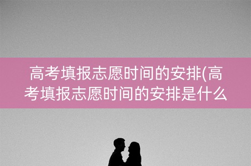 高考填报志愿时间的安排(高考填报志愿时间的安排是什么)