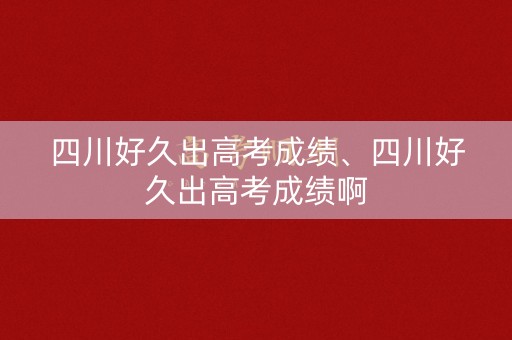 四川好久出高考成绩、四川好久出高考成绩啊