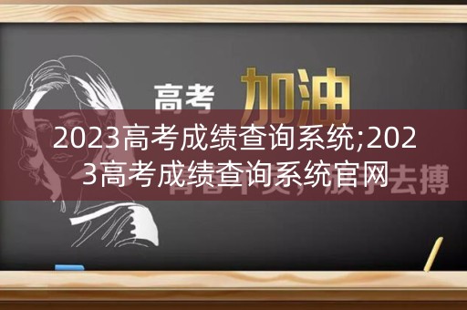 2023高考成绩查询系统;2023高考成绩查询系统官网