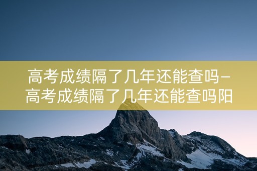 详细阅读:高考成绩隔了几年还能查吗—高考成绩隔了几年还能查吗阳光高考 高考成绩隔了几年还能查吗—高考成绩隔了几年还能查吗阳光高考