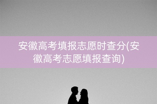 安徽高考填报志愿时查分(安徽高考志愿填报查询)
