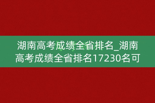 湖南高考成绩全省排名_湖南高考成绩全省排名17230名可填报哪些学校