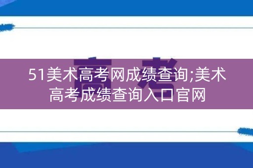 51美术高考网成绩查询;美术高考成绩查询入口官网