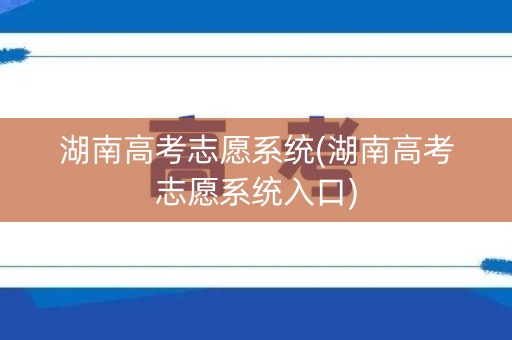 湖南高考志愿系统(湖南高考志愿系统入口)