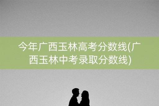 今年广西玉林高考分数线(广西玉林中考录取分数线)