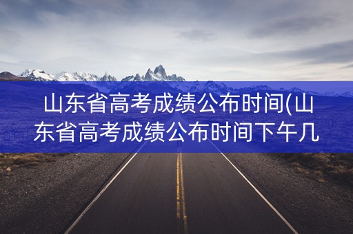 山东省高考成绩公布时间(山东省高考成绩公布时间下午几点)