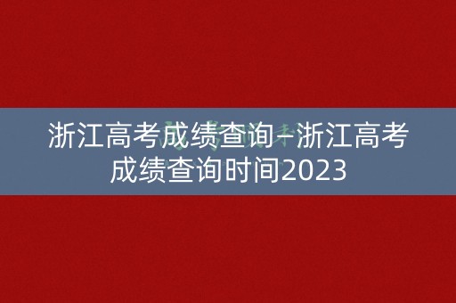 浙江高考成绩查询—浙江高考成绩查询时间2023 浙江高考成绩查询—浙江高考成绩查询时间2023