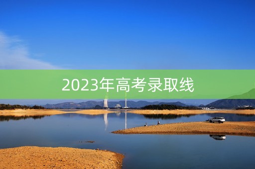 2023年高考录取线 2023年高考录取线