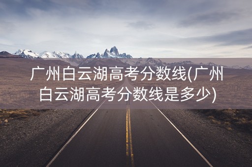 广州白云湖高考分数线(广州白云湖高考分数线是多少)