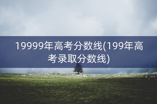 19999年高考分数线(199年高考录取分数线)