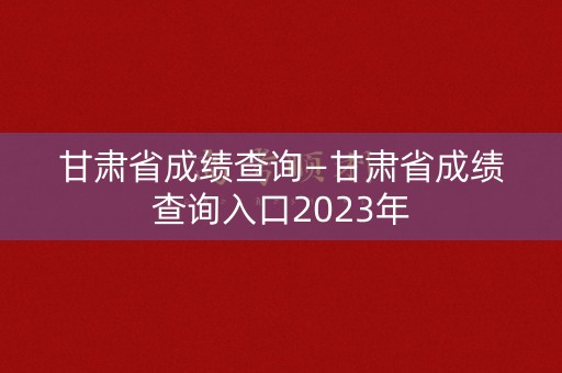 甘肃省成绩查询—甘肃省成绩查询入口2023年 甘肃省成绩查询—甘肃省成绩查询入口2023年