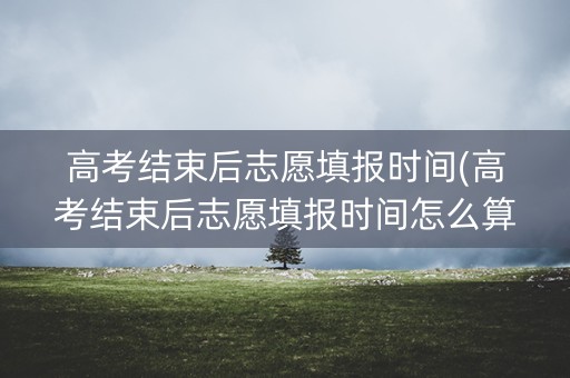 高考结束后志愿填报时间(高考结束后志愿填报时间怎么算) 高考结束后志愿填报时间(高考结束后志愿填报时间怎么算)