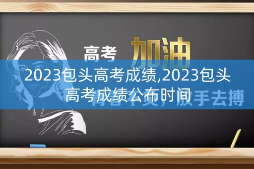 2023包头高考成绩,2023包头高考成绩公布时间 2023包头高考成绩,2023包头高考成绩公布时间