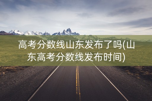 高考分数线山东发布了吗(山东高考分数线发布时间)
