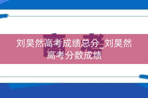 刘昊然高考成绩总分_刘昊然高考分数成绩 刘昊然高考成绩总分_刘昊然高考分数成绩