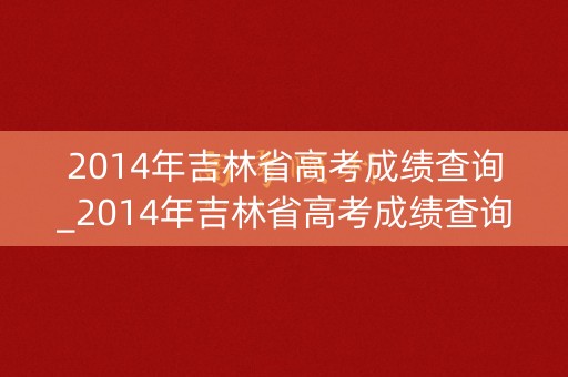2014年吉林省高考成绩查询_2014年吉林省高考成绩查询时间