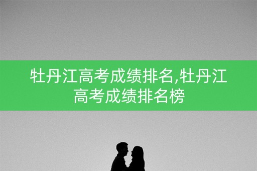 牡丹江高考成绩排名,牡丹江高考成绩排名榜