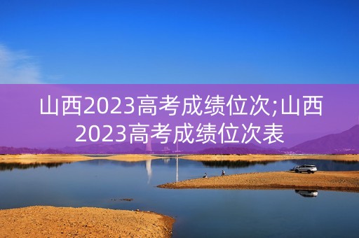 山西2023高考成绩位次;山西2023高考成绩位次表