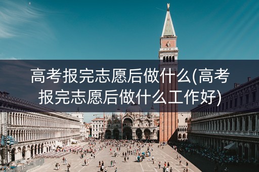 高考报完志愿后做什么(高考报完志愿后做什么工作好)