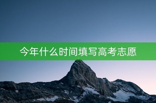 今年什么时间填写高考志愿 今年什么时间填写高考志愿
