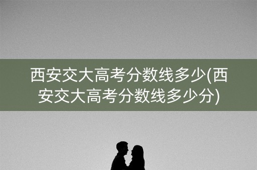西安交大高考分数线多少(西安交大高考分数线多少分) 西安交大高考分数线多少(西安交大高考分数线多少分)