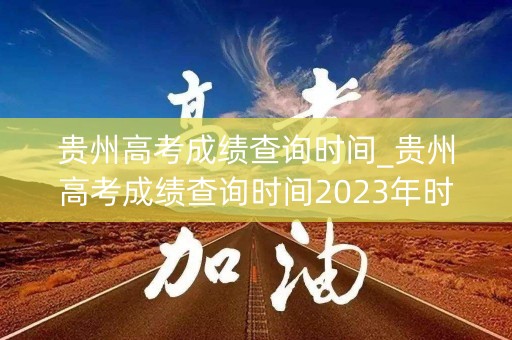 贵州高考成绩查询时间_贵州高考成绩查询时间2023年时间表格