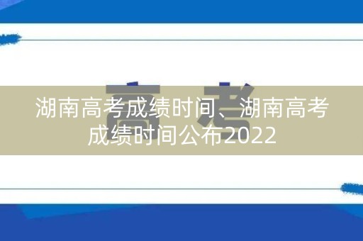 湖南高考成绩时间、湖南高考成绩时间公布2022