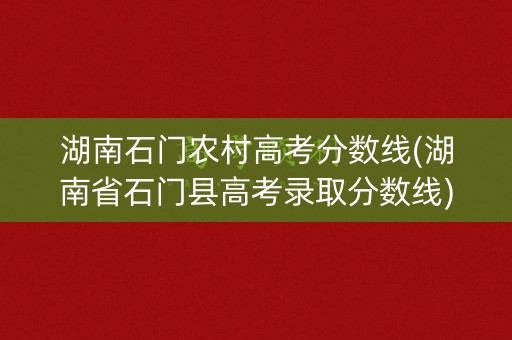 湖南石门农村高考分数线(湖南省石门县高考录取分数线)