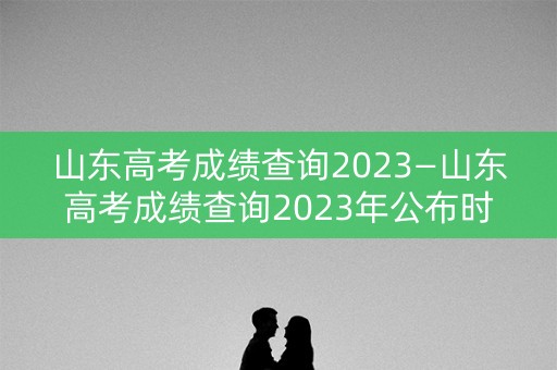 山东高考成绩查询2023—山东高考成绩查询2023年公布时间表