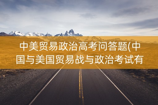 中美贸易政治高考问答题(中国与美国贸易战与政治考试有关的)