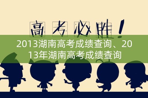 2013湖南高考成绩查询、2013年湖南高考成绩查询