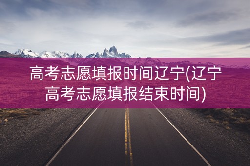 高考志愿填报时间辽宁(辽宁高考志愿填报结束时间)