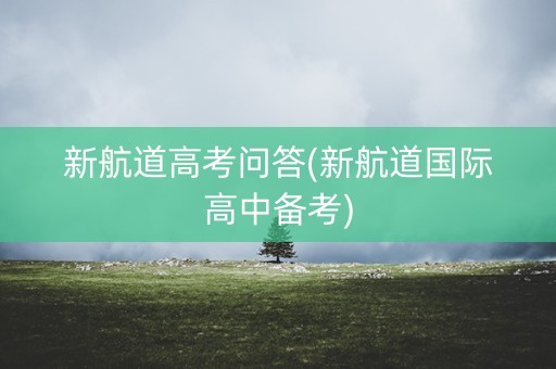 新航道高考问答(新航道国际高中备考)