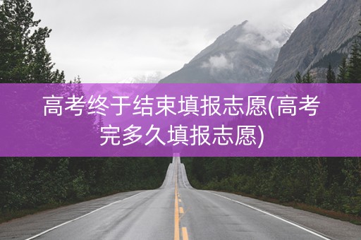 高考终于结束填报志愿(高考完多久填报志愿)