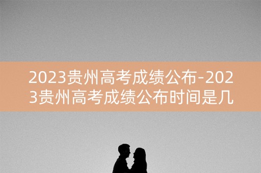 2023贵州高考成绩公布-2023贵州高考成绩公布时间是几号
