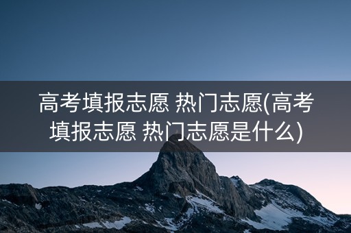 高考填报志愿 热门志愿(高考填报志愿 热门志愿是什么)