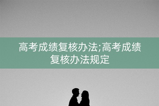 高考成绩复核办法;高考成绩复核办法规定