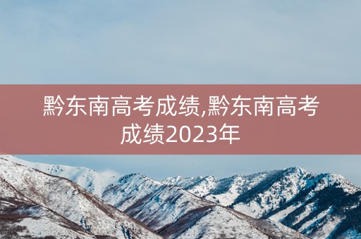 黔东南高考成绩,黔东南高考成绩2023年