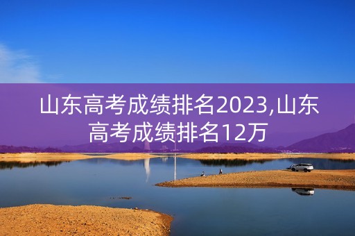 山东高考成绩排名2023,山东高考成绩排名12万