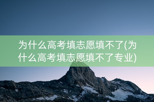 为什么高考填志愿填不了(为什么高考填志愿填不了专业)
