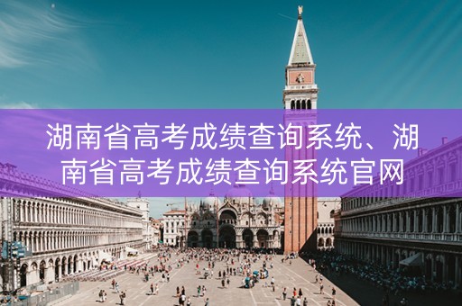 湖南省高考成绩查询系统、湖南省高考成绩查询系统官网