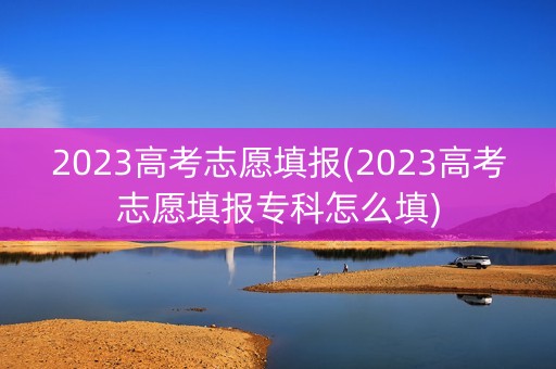 2023高考志愿填报(2023高考志愿填报专科怎么填)