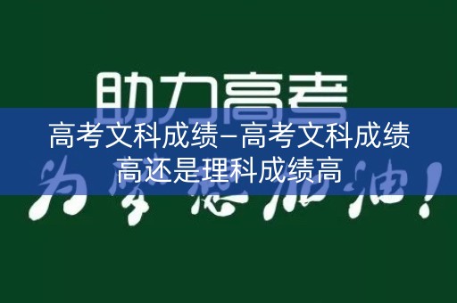 高考文科成绩—高考文科成绩高还是理科成绩高