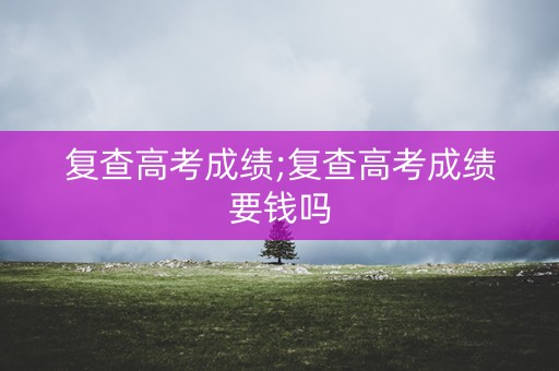 复查高考成绩;复查高考成绩要钱吗 复查高考成绩;复查高考成绩要钱吗