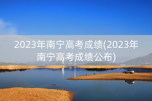 2023年南宁高考成绩(2023年南宁高考成绩公布)