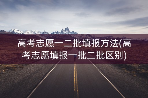 高考志愿一二批填报方法(高考志愿填报一批二批区别)