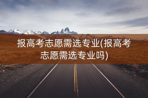 报高考志愿需选专业(报高考志愿需选专业吗)